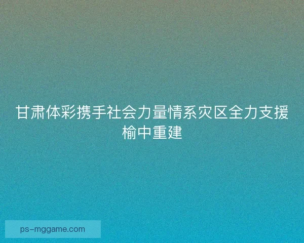 甘肃体彩携手社会力量情系灾区全力支援榆中重建