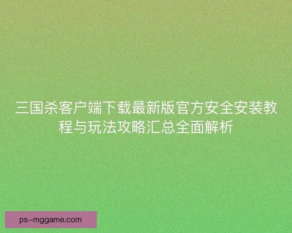 三国杀客户端下载最新版官方安全安装教程与玩法攻略汇总全面解析