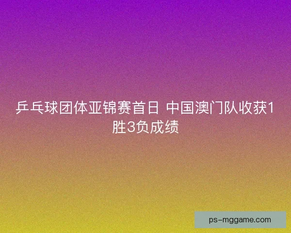乒乓球团体亚锦赛首日 中国澳门队收获1胜3负成绩