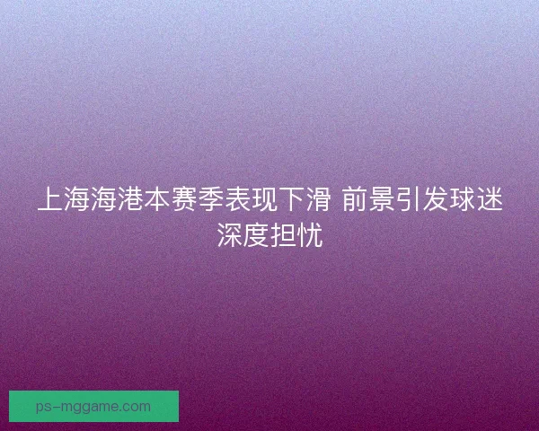 上海海港本赛季表现下滑 前景引发球迷深度担忧