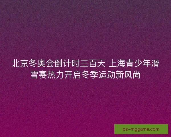 北京冬奥会倒计时三百天 上海青少年滑雪赛热力开启冬季运动新风尚
