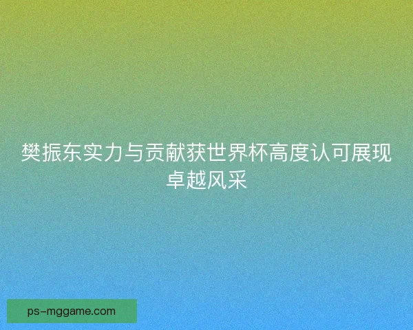 樊振东实力与贡献获世界杯高度认可展现卓越风采