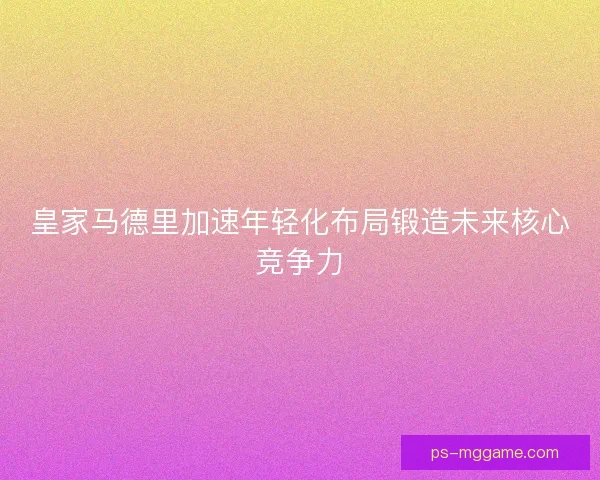 皇家马德里加速年轻化布局锻造未来核心竞争力