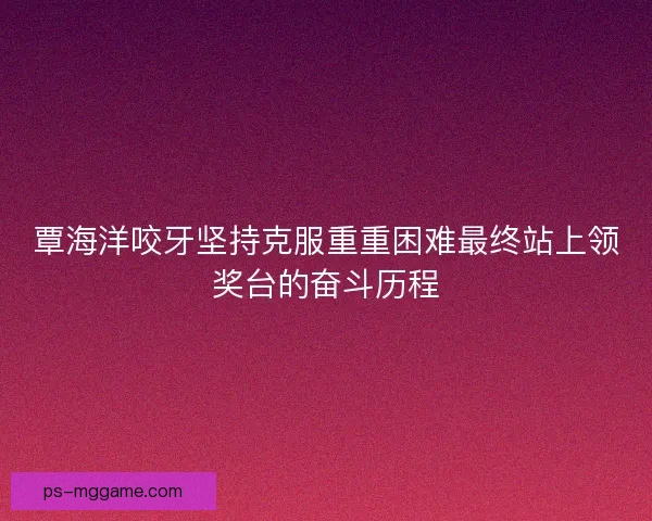 覃海洋咬牙坚持克服重重困难最终站上领奖台的奋斗历程