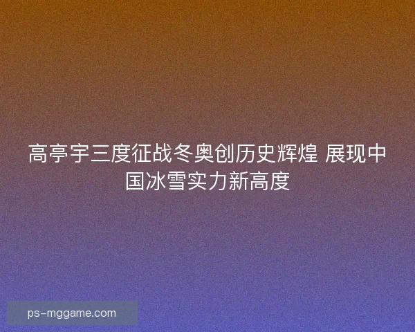 高亭宇三度征战冬奥创历史辉煌 展现中国冰雪实力新高度