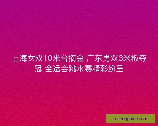 上海女双10米台摘金 广东男双3米板夺冠 全运会跳水赛精彩纷呈