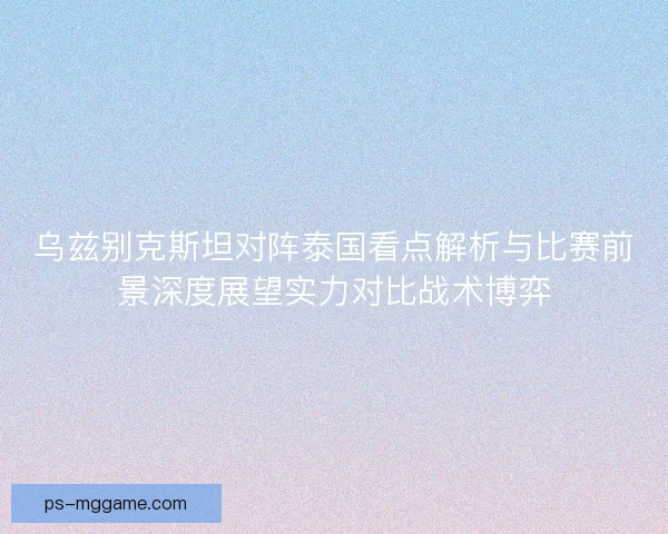 乌兹别克斯坦对阵泰国看点解析与比赛前景深度展望实力对比战术博弈