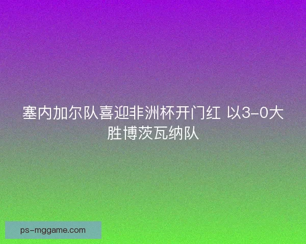 塞内加尔队喜迎非洲杯开门红 以3-0大胜博茨瓦纳队 塞内加尔队喜迎非洲杯开门红 以3-0大胜博茨瓦纳队