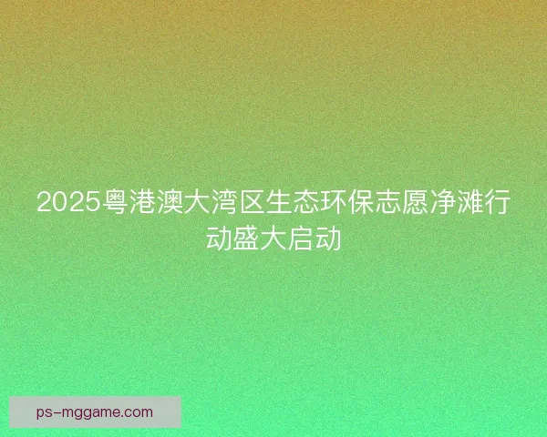2025粤港澳大湾区生态环保志愿净滩行动盛大启动