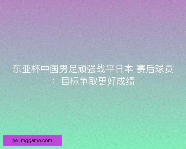 东亚杯中国男足顽强战平日本 赛后球员：目标争取更好成绩