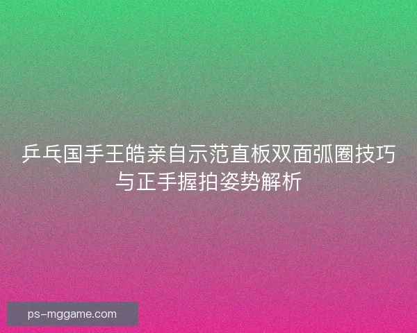 乒乓国手王皓亲自示范直板双面弧圈技巧与正手握拍姿势解析